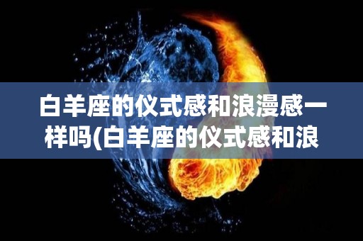 白羊座的仪式感和浪漫感一样吗(白羊座的仪式感和浪漫感一样吗女生)