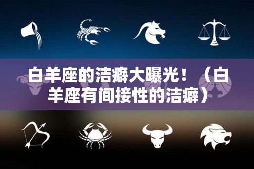 白羊座的洁癖大曝光！（白羊座有间接性的洁癖）