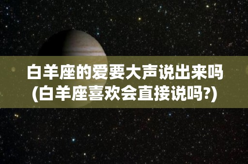 白羊座的爱要大声说出来吗(白羊座喜欢会直接说吗?)
