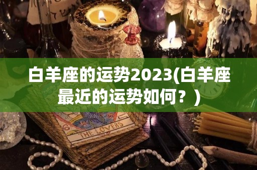 白羊座的运势2023(白羊座最近的运势如何？)