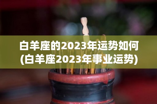 白羊座的2023年运势如何(白羊座2023年事业运势)