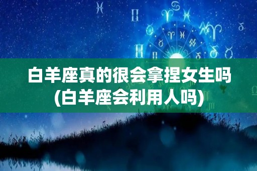 白羊座真的很会拿捏女生吗(白羊座会利用人吗)