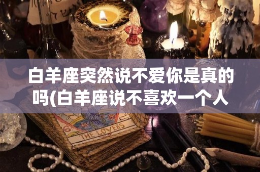 白羊座突然说不爱你是真的吗(白羊座说不喜欢一个人是真的吗)