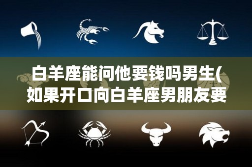 白羊座能问他要钱吗男生(如果开口向白羊座男朋友要钱他会给嘛)