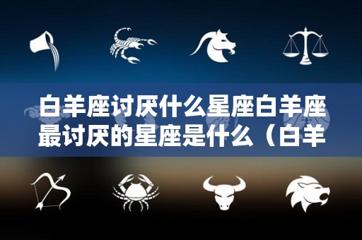 白羊座讨厌什么星座白羊座最讨厌的星座是什么（白羊座最讨厌的星座是什么?）