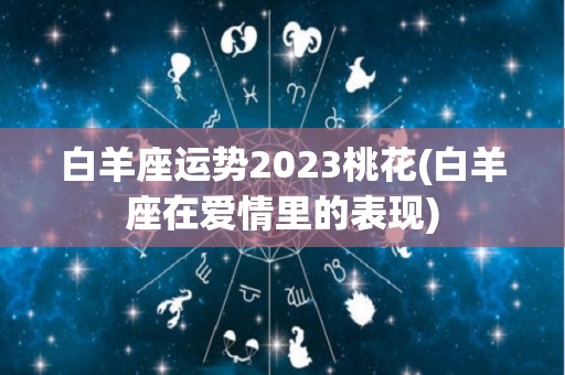 白羊座运势2023桃花(白羊座在爱情里的表现)