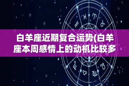 白羊座近期复合运势(白羊座本周感情上的动机比较多)