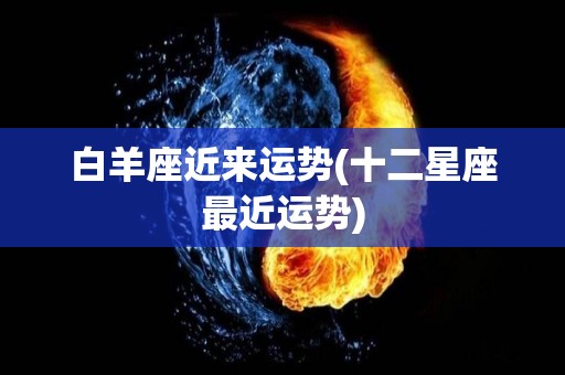 白羊座近来运势(十二星座最近运势)