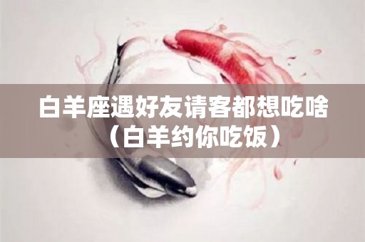 白羊座遇好友请客都想吃啥（白羊约你吃饭）