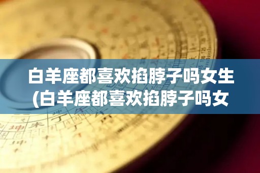 白羊座都喜欢掐脖子吗女生(白羊座都喜欢掐脖子吗女生知乎)