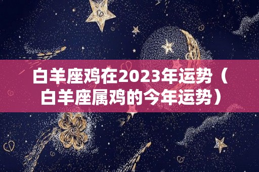 白羊座鸡在2023年运势（白羊座属鸡的今年运势）
