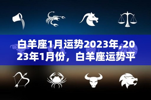 白羊座1月运势2023年,2023年1月份，白羊座运势平顺，整体运势平顺，
