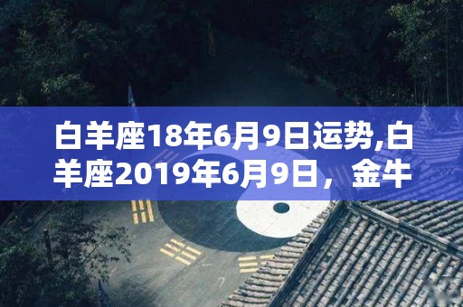 白羊座18年6月9日运势,白羊座2019年6月9日，金牛座9月29日，双子座10月29日