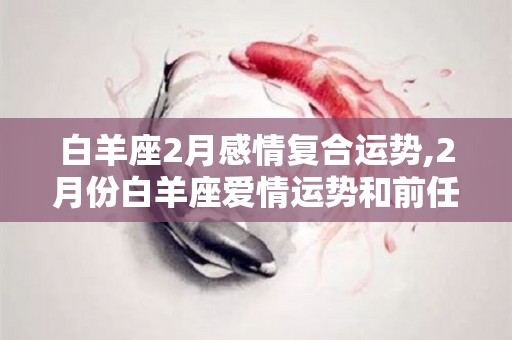 白羊座2月感情复合运势,2月份白羊座爱情运势和前任的续合度会如何