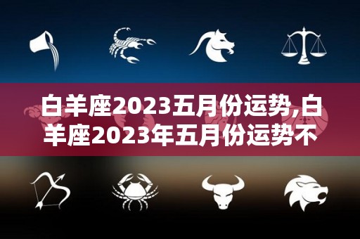 白羊座2023五月份运势,白羊座2023年五月份运势不错，事业学业学业学业
