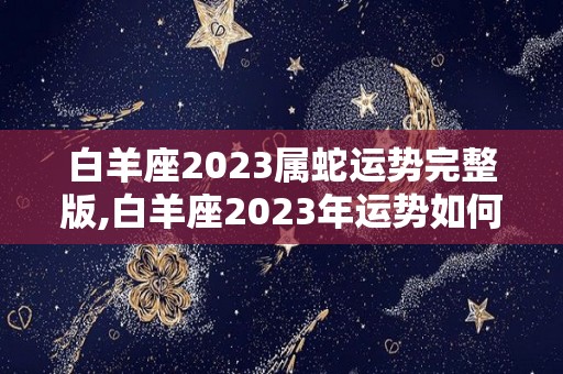 白羊座2023属蛇运势完整版,白羊座2023年运势如何白羊座2023年运势如何