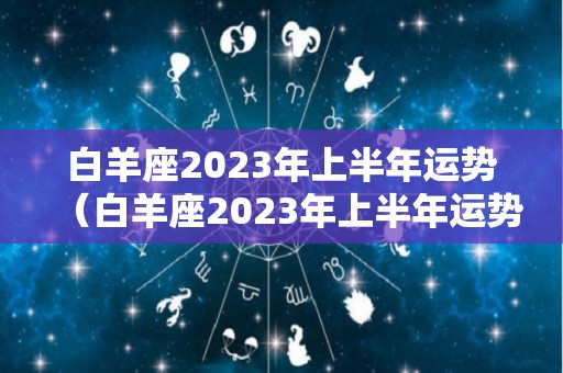 白羊座2023年上半年运势（白羊座2023年上半年运势及运程）