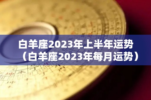 白羊座2023年上半年运势（白羊座2023年每月运势）