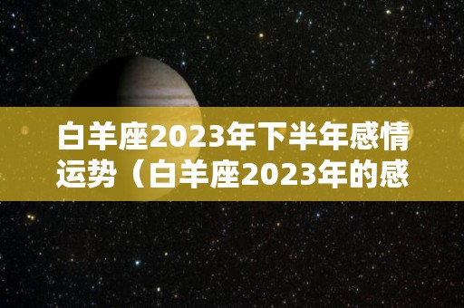 白羊座2023年下半年感情运势（白羊座2023年的感情）