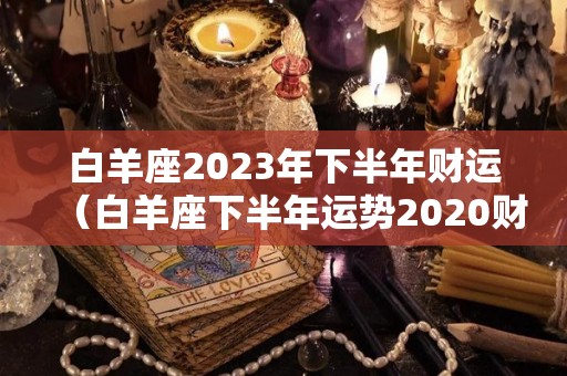 白羊座2023年下半年财运（白羊座下半年运势2020财运）