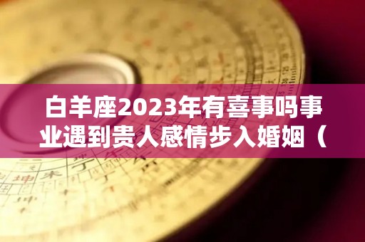 白羊座2023年有喜事吗事业遇到贵人感情步入婚姻（2022白羊座未来三年运势）