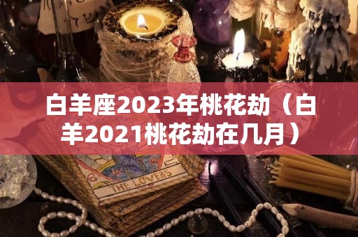白羊座2023年桃花劫（白羊2021桃花劫在几月）