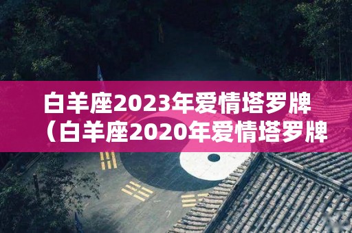 白羊座2023年爱情塔罗牌（白羊座2020年爱情塔罗牌）