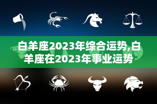 白羊座2023年综合运势,白羊座在2023年事业运势
