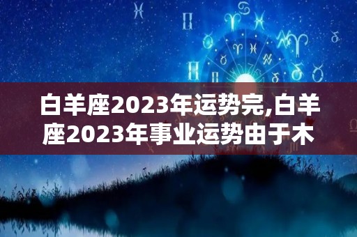 白羊座2023年运势完,白羊座2023年事业运势由于木星逆行进入事业宫