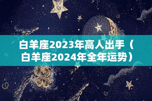 白羊座2023年高人出手（白羊座2024年全年运势）