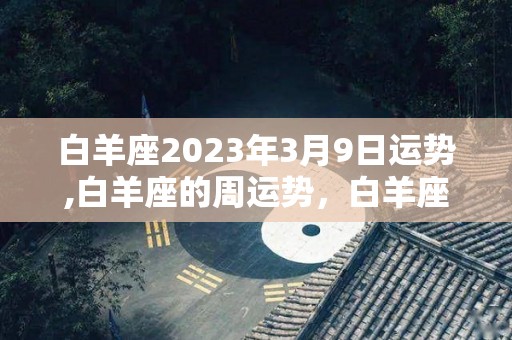白羊座2023年3月9日运势,白羊座的周运势，白羊座整体运势稍好