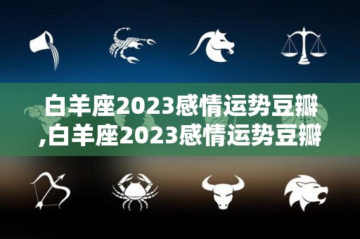 白羊座2023感情运势豆瓣,白羊座2023感情运势豆瓣白羊座2023感情运势豆瓣