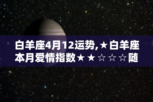 白羊座4月12运势,★白羊座本月爱情指数★★☆☆☆随着五月的开始