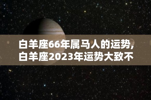 白羊座66年属马人的运势,白羊座2023年运势大致不错，事业运势略具起色，