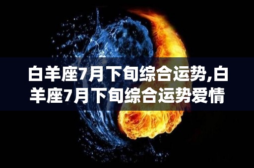 白羊座7月下旬综合运势,白羊座7月下旬综合运势爱情运势[需手动填充]白羊座7月下旬综合运势