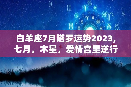 白羊座7月塔罗运势2023,七月，木星，爱情宫里逆行，你们要么不爱，要么不爱就冷了