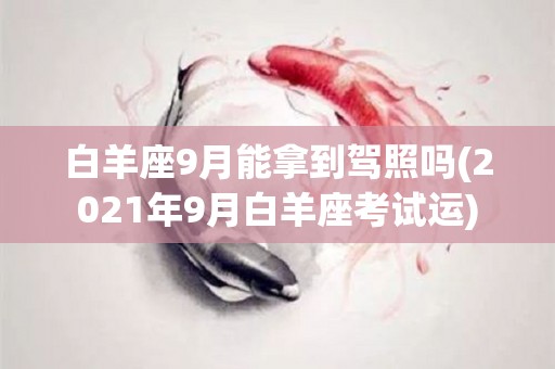 白羊座9月能拿到驾照吗(2021年9月白羊座考试运)