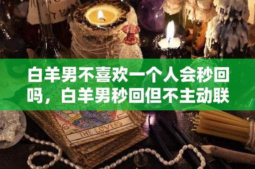 白羊男不喜欢一个人会秒回吗，白羊男秒回但不主动联系（白羊男明明喜欢却不主动联系）