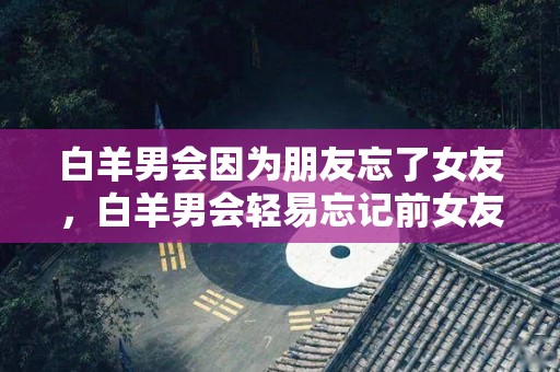 白羊男会因为朋友忘了女友，白羊男会轻易忘记前女友吗？（白羊座男生会忘记前女友吗）