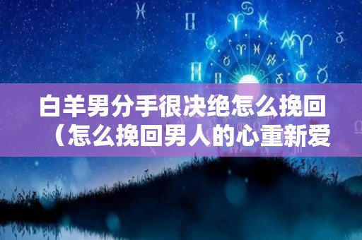 白羊男分手很决绝怎么挽回（怎么挽回男人的心重新爱上你）