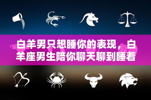 白羊男只想睡你的表现，白羊座男生陪你聊天聊到睡着是真爱吗（白羊男一直想睡你）