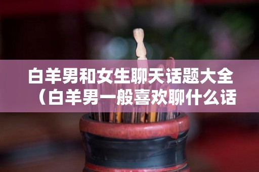 白羊男和女生聊天话题大全（白羊男一般喜欢聊什么话题）