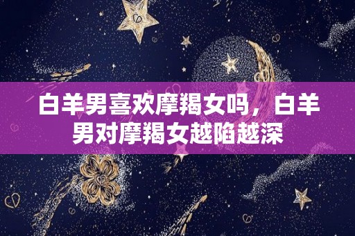 白羊男喜欢摩羯女吗，白羊男对摩羯女越陷越深