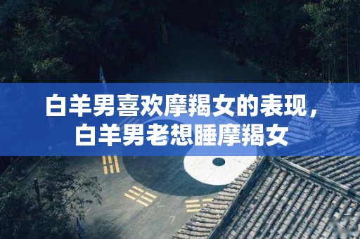 白羊男喜欢摩羯女的表现，白羊男老想睡摩羯女