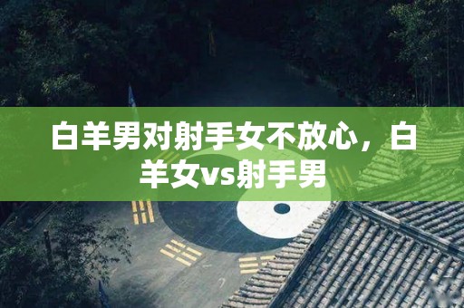 白羊男对射手女不放心，白羊女vs射手男