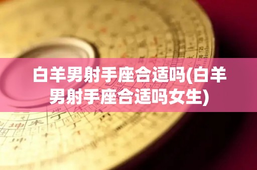 白羊男射手座合适吗(白羊男射手座合适吗女生)