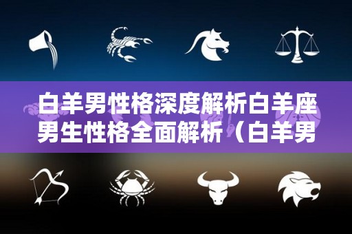 白羊男性格深度解析白羊座男生性格全面解析（白羊男的性格特点和爱情观）