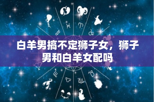 白羊男搞不定狮子女，狮子男和白羊女配吗