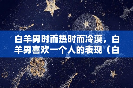白羊男时而热时而冷漠，白羊男喜欢一个人的表现（白羊男喜欢一个人会忽冷忽热吗）