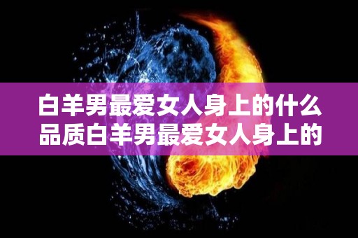 白羊男最爱女人身上的什么品质白羊男最爱女人身上的哪种品质（白羊男最爱什么样的女人）